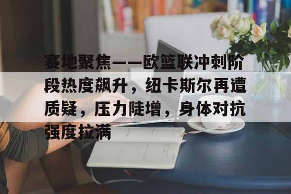 九游电脑版辅助-赛地聚焦——欧篮联冲刺阶段热度飙升，纽卡斯尔再遭质疑，压力陡增，身体对抗强度拉满的简单介绍-九游电脑版辅助